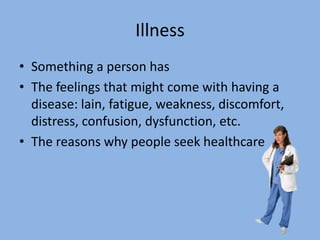 Illness
• Something a person has
• The feelings that might come with having a
  disease: lain, fatigue, weakness, discomfort,
  distress, confusion, dysfunction, etc.
• The reasons why people seek healthcare
 