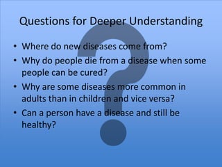 Questions for Deeper Understanding
• Where do new diseases come from?
• Why do people die from a disease when some
  people can be cured?
• Why are some diseases more common in
  adults than in children and vice versa?
• Can a person have a disease and still be
  healthy?
 