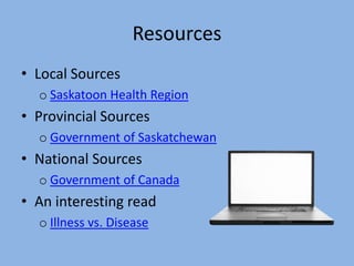 Resources
• Local Sources
  o Saskatoon Health Region
• Provincial Sources
  o Government of Saskatchewan
• National Sources
  o Government of Canada
• An interesting read
  o Illness vs. Disease
 