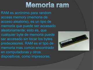 RAM es acrónimo para random
access memory (memoria de
acceso aleatorio), es un tipo de
memoria que puede ser accesado
aleatoriamente; esto es, que
cualquier byte de memoria puede
ser accesado sin tocar los bytes
predecesores. RAM es el tipo de
memoria mas común encontrado
en computadoras y otros
dispositivos, como impresoras.
 