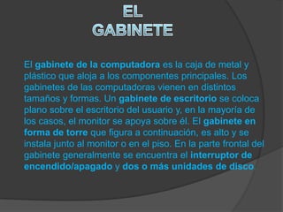 El gabinete de la computadora es la caja de metal y
plástico que aloja a los componentes principales. Los
gabinetes de las computadoras vienen en distintos
tamaños y formas. Un gabinete de escritorio se coloca
plano sobre el escritorio del usuario y, en la mayoría de
los casos, el monitor se apoya sobre él. El gabinete en
forma de torre que figura a continuación, es alto y se
instala junto al monitor o en el piso. En la parte frontal del
gabinete generalmente se encuentra el interruptor de
encendido/apagado y dos o más unidades de disco.
 
