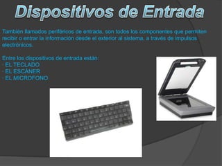 También llamados periféricos de entrada, son todos los componentes que permiten
recibir o entrar la información desde el exterior al sistema, a través de impulsos
electrónicos.
Entre los dispositivos de entrada están:
· EL TECLADO
· EL ESCÁNER
· EL MICROFONO
 