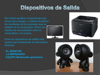 Son todos aquellos componentes que
sirven para recoger y mostrar al exterior
los resultados de los procesos que se
realicen en el computador. Estos son
medios de comunicación entre el
computador y el usuario.
Entre los dispositivos de salida más
usados para exteriorizar la información
tenemos:
· EL MONITOR
· LA IMPRESORA
· EQUIPO Multimedia (parlantes)
 