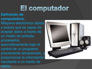 Definición de
computadora:
Máquina electrónica rápida
y exacta que es capaz de
aceptar datos a través de
un medio de entrada,
procesarlos
automáticamente bajo el
control de un programa
previamente almacenado, y
proporcionar la información
resultante a un medio de
salida.
 