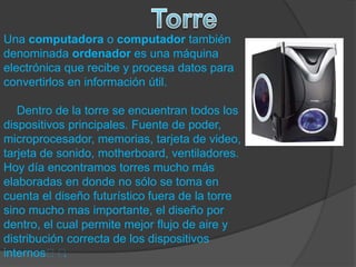 Una computadora o computador también
denominada ordenador es una máquina
electrónica que recibe y procesa datos para
convertirlos en información útil.
Dentro de la torre se encuentran todos los
dispositivos principales. Fuente de poder,
microprocesador, memorias, tarjeta de video,
tarjeta de sonido, motherboard, ventiladores.
Hoy día encontramos torres mucho más
elaboradas en donde no sólo se toma en
cuenta el diseño futurístico fuera de la torre
sino mucho mas importante, el diseño por
dentro, el cual permite mejor flujo de aire y
distribución correcta de los dispositivos
internos﻿﻿.
 