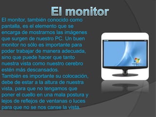 El monitor, también conocido como
pantalla, es el elemento que se
encarga de mostrarnos las imágenes
que surgen de nuestro PC. Un buen
monitor no sólo es importante para
poder trabajar de manera adecuada,
sino que puede hacer que tanto
nuestra vista como nuestro cerebro
estén más descansados.
También es importante su colocación,
debe de estar a la altura de nuestra
vista, para que no tengamos que
poner el cuello en una mala postura y
lejos de reflejos de ventanas o luces
para que no se nos canse la vista.
 