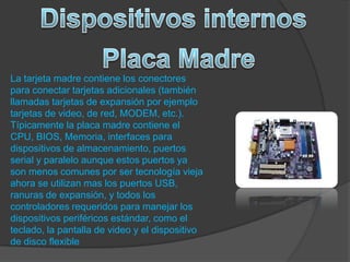 La tarjeta madre contiene los conectores
para conectar tarjetas adicionales (también
llamadas tarjetas de expansión por ejemplo
tarjetas de video, de red, MODEM, etc.).
Típicamente la placa madre contiene el
CPU, BIOS, Memoria, interfaces para
dispositivos de almacenamiento, puertos
serial y paralelo aunque estos puertos ya
son menos comunes por ser tecnología vieja
ahora se utilizan mas los puertos USB,
ranuras de expansión, y todos los
controladores requeridos para manejar los
dispositivos periféricos estándar, como el
teclado, la pantalla de video y el dispositivo
de disco flexible
 