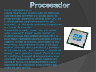 El microprocesador es un
circuito integrado que contiene todos los elementos
necesarios para conformar una "unidad central de
procesamiento", también es conocido como CPU. En
la actualidad este componente electrónico está
compuesto por millones de transistores, integrados en
una misma placa de silicio.
Suelen tener forma de prisma chato, y se instalan
sobre un elemento llamado zócalo. También, en
modelos antiguos solía soldarse directamente a la
placa madre. Aparecieron algunos modelos donde se
adoptó el formato de cartucho, sin embargo no tuvo
mucho éxito. Actualmente se dispone de un zócalo
especial para alojar el microprocesador y el sistema
de enfriamiento, que comúnmente es un disipador de
aluminio con un ventilador adosado .Desde el punto
de vista lógico y funcional, el microprocesador está
compuesto básicamente por: varios registros; una
Unidad de control, una Unidad aritmético-lógica; y
dependiendo del procesador, puede contener una
unidad en coma flotante.
 