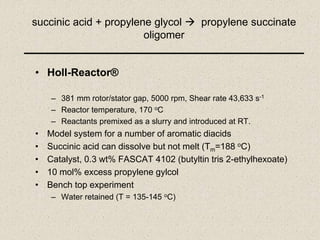 succinic acid + propylene glycol  propylene succinate
oligomer
• Holl-Reactor®
– 381 mm rotor/stator gap, 5000 rpm, Shear rate 43,633 s-1
– Reactor temperature, 170 oC
– Reactants premixed as a slurry and introduced at RT.
• Model system for a number of aromatic diacids
• Succinic acid can dissolve but not melt (Tm=188 oC)
• Catalyst, 0.3 wt% FASCAT 4102 (butyltin tris 2-ethylhexoate)
• 10 mol% excess propylene gylcol
• Bench top experiment
– Water retained (T = 135-145 oC)
 