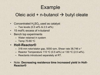 Oleic acid + n-butanol  butyl oleate
• Concentrated H2SO4 used as catalyst
– Two levels (0.5 wt% & 2.5 wt%)
• 15 mol% excess of n-butanol
• Bench top experiments
– Water retained in system
– Temp 70-80 oC
• Holl-Reactor®
– 318 mm rotor/stator gap, 5000 rpm, Shear rate 38,746 s-1
– Reactor Temperature 115 oC (0.5 wt%) or 130 oC (2.5 wt%).
– Reactants introduced separately at RT.
• Note: Decreasing residence time increased yield in Holl-
Reactor®
Example
 