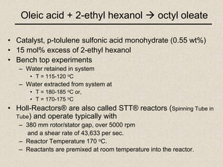Oleic acid + 2-ethyl hexanol  octyl oleate
• Catalyst, p-tolulene sulfonic acid monohydrate (0.55 wt%)
• 15 mol% excess of 2-ethyl hexanol
• Bench top experiments
– Water retained in system
• T = 115-120 oC
– Water extracted from system at
• T = 180-185 oC or,
• T = 170-175 oC
• Holl-Reactors® are also called STT® reactors (Spinning Tube in
Tube) and operate typically with
– 380 mm rotor/stator gap, over 5000 rpm
and a shear rate of 43,633 per sec.
– Reactor Temperature 170 oC.
– Reactants are premixed at room temperature into the reactor.
 