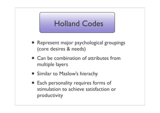 Holland Codes

• Represent major psychological groupings
  (core desires & needs)
• Can be combination of attributes from
  multiple layers
• Similar to Maslow’s hierachy
• Each personality requires forms of
  stimulation to achieve satisfaction or
  productivity
 