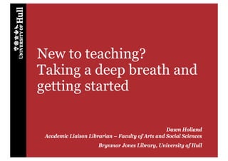 New to teaching?
Taking a deep breath and
getting started

                                                  Dawn Holland
 Academic Liaison Librarian – Faculty of Arts and Social Sciences
                      Brynmor Jones Library, University of Hull
 