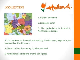 LOCALIZATION
1. Capital: Amsterdan
2. Language: Dutch
3. The Netherlands is located in
Northwestern Europe.
4. It is bordered to the north and west by the North sea, Belgium to the
south and east by Germany.
5. About 26 % of the country is below sea level
6. Netherlands and Holland are the same place
 