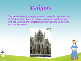 Religion
The Netherlands is a largely secular country: Up to 40 percent
of Dutch say they have no religion, compared to 30 percent
who are Catholic (the largest religious group) and 20 percent
who are Protestant.
 