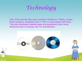 Technology
CDs, DVDs and Blu-Ray were invented in Eindhoven: Philips, a major
Dutch company, developed CDs in 1979, in a joint project with Sony.
They also developed cassette tapes and popularised many home
electronics items in Europe, like TVs and blenders.
 