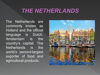 The Netherlands are
commonly known as
Holland and the official
language is Dutch.
Amsterdam is the
country’s capital. The
Netherlands is the
world’s second-largest
exporter of food and
agricultural products.
 