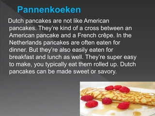 Dutch pancakes are not like American
pancakes. They’re kind of a cross between an
American pancake and a French crêpe. In the
Netherlands pancakes are often eaten for
dinner. But they’re also easily eaten for
breakfast and lunch as well. They’re super easy
to make, you typically eat them rolled up. Dutch
pancakes can be made sweet or savory.
 