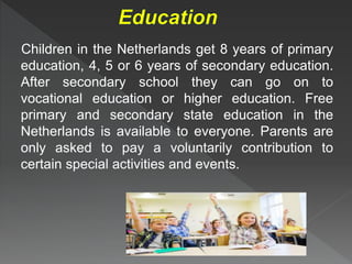Children in the Netherlands get 8 years of primary
education, 4, 5 or 6 years of secondary education.
After secondary school they can go on to
vocational education or higher education. Free
primary and secondary state education in the
Netherlands is available to everyone. Parents are
only asked to pay a voluntarily contribution to
certain special activities and events.
 