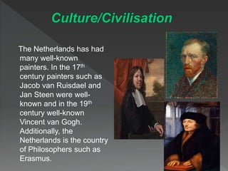 The Netherlands has had
many well-known
painters. In the 17th
century painters such as
Jacob van Ruisdael and
Jan Steen were well-
known and in the 19th
century well-known
Vincent van Gogh.
Additionally, the
Netherlands is the country
of Philosophers such as
Erasmus.
 