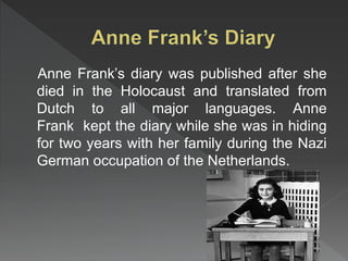 Anne Frank’s diary was published after she
died in the Holocaust and translated from
Dutch to all major languages. Anne
Frank kept the diary while she was in hiding
for two years with her family during the Nazi
German occupation of the Netherlands.
 