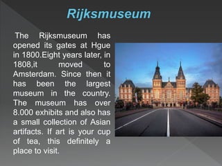 The Rijksmuseum has
opened its gates at Hgue
in 1800.Eight years later, in
1808,it moved to
Amsterdam. Since then it
has been the largest
museum in the country.
The museum has over
8.000 exhibits and also has
a small collection of Asian
artifacts. If art is your cup
of tea, this definitely a
place to visit.
 