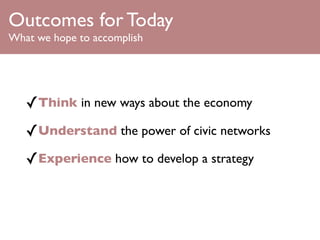 Outcomes for Today
What we hope to accomplish




   ✓Think in new ways about the economy
   ✓Understand the power of civic networks
   ✓Experience how to develop a strategy
 