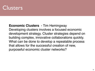 Clusters

  Economic Clusters  - Tim Hemingway
  Developing clusters involves a focused economic
  development strategy. Cluster strategies depend on
  building complex, innovative collaborations quickly.
  What can be done to develop a repeatable process
  that allows for the successful creation of new,
  purposeful economic cluster networks?




                                                         32
 
