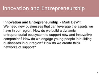 Innovation and Entrepreneurship

Innovation and Entrepreneurship  - Mark DeWitt
We need new businesses that can leverage the assets we
have in our region. How do we build a dynamic
entrepreneurial ecosystem to support new and innovative
companies? How do we engage young people in building
businesses in our region? How do we create thick
networks of support?




                                                          34
 
