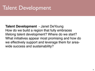 Talent Development


 Talent Development  - Janet DeYoung
 How do we build a region that fully embraces
 lifelong talent development? Where do we start?
 What initiatives appear most promising and how do
 we effectively support and leverage them for area-
 wide success and sustainability?




                                                      35
 