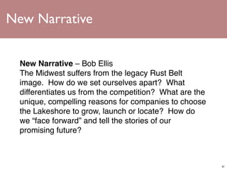 New Narrative


  New Narrative – Bob Ellis
  The Midwest suffers from the legacy Rust Belt
  image.  How do we set ourselves apart?  What
  differentiates us from the competition?  What are the
  unique, compelling reasons for companies to choose
  the Lakeshore to grow, launch or locate?  How do
  we “face forward” and tell the stories of our
  promising future?



                                                          37
 