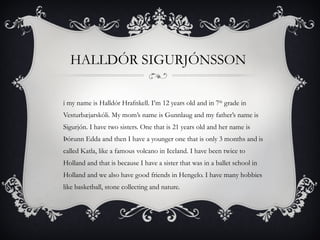 HALLDÓR SIGURJÓNSSON  Hi my name is  Halldór Hrafnkell . I’m 12 years old and in 7 th  grade in  Vesturbæjarskóli . My mom’s name is Gunnlaug and my father’s name is Sigurjón. I have two sisters. One that is 21 years old and her name is  Þórunn Edda  and then I have a younger one that is only 3 months and is called  Katla,  like a famous volcano in Iceland. I have been twice to Holland and that is because I have a sister that was in a ballet school in Holland and we also have good friends in Hengelo. I have many hobbies like basketball, stone collecting and nature.  