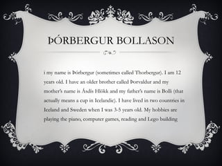 ÞÓRBERGUR BOLLASON Hi my name is Þórbergur (sometimes called Thorbergur). I am 12 years old. I have an older brother called Þorvaldur and my mother’s name is Ásdís Hlökk and my father’s name is Bolli (that actually means a cup in Icelandic). I have lived in two countries in Iceland and Sweden when I was 3-5 years old. My hobbies are playing the piano, computer games, reading and Lego building 