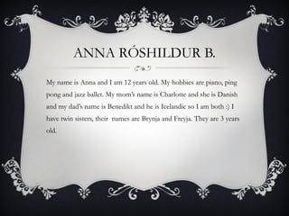 ANNA RÓSHILDUR B. My name is Anna and I am 12 years old. My hobbies are piano, ping pong and jazz ballet. My mom’s name is Charlotte and she is Danish and my dad’s name is Benedikt and he is Icelandic so I am both :) I have twin sisters, their  names are Brynja and Freyja. They are 3 years old. 