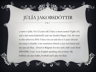 JÚLÍA JAKOBSDÓTTIR My name is Júlía. I’m 12 years old. I have a mom named Vigdís (41) and a dad named Jakob(45) and one brother Dagur (14). He went to this school in 2010. I have one cat and she is 5 years old and her name is Snælda. I am strawberry blond or just red haired and  my eyes are blue . I lived in Belgium for two and a half years from 2004-2006. I was  in an English speaking school there. My hobbies are: Jazz ballet, football and I play the flute. 