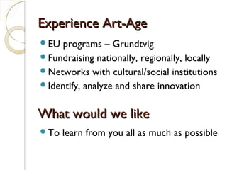 Experience Art-AgeExperience Art-Age
EU programs – Grundtvig
Fundraising nationally, regionally, locally
Networks with cultural/social institutions
Identify, analyze and share innovation
What would we likeWhat would we like
To learn from you all as much as possible