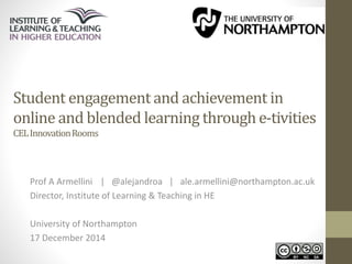 Student engagement and achievement in 
online and blended learning through e-tivities 
CEL Innovation Rooms 
Prof A Armellini | @alejandroa | ale.armellini@northampton.ac.uk 
Director, Institute of Learning & Teaching in HE 
University of Northampton 
17 December 2014 
 