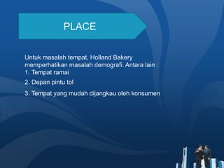 PLACE
Untuk masalah tempat, Holland Bakery
memperhatikan masalah demografi. Antara lain :
1. Tempat ramai
2. Depan pintu tol
3. Tempat yang mudah dijangkau oleh konsumen
 