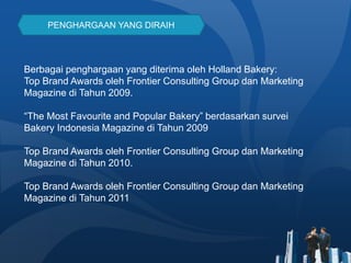 PENGHARGAAN YANG DIRAIH
Berbagai penghargaan yang diterima oleh Holland Bakery:
Top Brand Awards oleh Frontier Consulting Group dan Marketing
Magazine di Tahun 2009.
“The Most Favourite and Popular Bakery” berdasarkan survei
Bakery Indonesia Magazine di Tahun 2009
Top Brand Awards oleh Frontier Consulting Group dan Marketing
Magazine di Tahun 2010.
Top Brand Awards oleh Frontier Consulting Group dan Marketing
Magazine di Tahun 2011
 