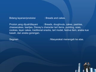 Bidang layanan/produksi : Breads and cakes.
Produk yang dijual/dilayani : Breads, doughnuts, cakes, pastries,
cheesecakes, taartjes, Disney’s character tart items, pudding, soes,
cookies, layer cakes, traditional snacks, tart model, festive item, aneka kue
basah, dan aneka gorengan.
Segmen : Masyarakat menengah ke atas.
 