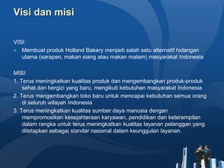 Visi dan misi
VISI:
● Membuat produk Holland Bakery menjadi salah satu alternatif hidangan
utama (sarapan, makan siang atau makan malam) masyarakat Indonesia
MISI:
1. Terus meningkatkan kualitas produk dan mengembangkan produk-produk
sehat dan bergizi yang baru, mengikuti kebutuhan masyarakat Indonesia
2. Terus mengembangkan toko baru untuk mencapai kebutuhan semua orang
di seluruh wilayah Indonesia
3. Terus meningkatkan kualitas sumber daya manusia dengan
mempromosikan kesejahteraan karyawan, pendidikan dan keterampilan
dalam rangka untuk terus meningkatkan kualitas layanan pelanggan yang
ditetapkan sebagai standar nasional dalam keunggulan layanan.
 