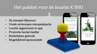 Het pakket voor de locatie: € 500
• De stempel (iBeacon)
• Uniek ontworpen stempelplaatje
• Locatie opgenomen in app
• Promotie (social media)
• Statistieken gebruik
• Mogelijkheid sponsorplek
 