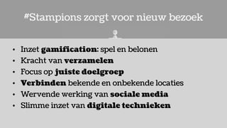 #Stampions zorgt voor nieuw bezoek
• Inzet gamification: spel en belonen
• Kracht van verzamelen
• Focus op juiste doelgroep
• Verbinden bekende en onbekende locaties
• Wervende werking van sociale media
• Slimme inzet van digitale technieken
 
