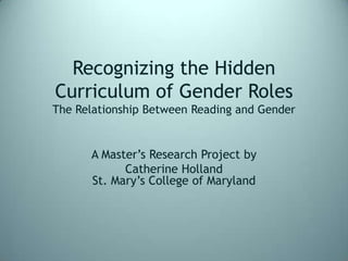 Recognizing the Hidden Curriculum of Gender RolesThe Relationship Between Reading and Gender  A Master’s Research Project by Catherine HollandSt. Mary’s College of Maryland 