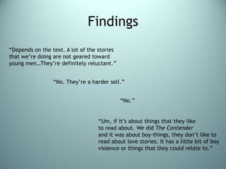 Findings“Depends on the text. A lot of the stories that we’re doing are not geared toward young men…They’re definitely reluctant.”“No. They’re a harder sell.”“No.”“Um, if it’s about things that they liketo read about. We did The Contenderand it was about boy-things, they don’t like to read about love stories. It has a little bit of boy violence or things that they could relate to.”