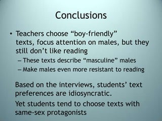 ConclusionsTeachers choose “boy-friendly” texts, focus attention on males, but they still don’t like readingThese texts describe “masculine” malesMake males even more resistant to readingBased on the interviews, students’ text preferences are idiosyncratic.Yet students tend to choose texts with same-sex protagonists