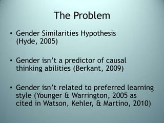 The ProblemGender Similarities Hypothesis (Hyde, 2005)Gender isn’t a predictor of causal thinking abilities (Berkant, 2009)Gender isn’t related to preferred learning style (Younger & Warrington, 2005 as cited in Watson, Kehler, & Martino, 2010)