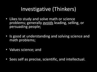 Investigative (Thinkers)
• Likes to study and solve math or science
problems; generally avoids leading, selling, or
persuading people;
• Is good at understanding and solving science and
math problems;
• Values science; and
• Sees self as precise, scientific, and intellectual.
 