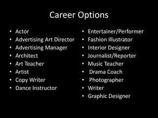Career Options
• Actor
• Advertising Art Director
• Advertising Manager
• Architect
• Art Teacher
• Artist
• Copy Writer
• Dance Instructor
• Entertainer/Performer
• Fashion Illustrator
• Interior Designer
• Journalist/Reporter
• Music Teacher
• Drama Coach
• Photographer
• Writer
• Graphic Designer
 