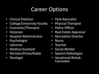 Career Options
• Clinical Dietitian
• College/University Faculty
• Counselor/Therapist
• Historian
• Hospital Administrator
• Psychologist
• Librarian
• Medical Assistant
• Minister/Priest/Rabbi
• Paralegal
• Park Naturalist
• Physical Therapist
• Police Officer
• Real Estate Appraiser
• Recreation Director
• Nurse
• Teacher
• Social Worker
• Speech Pathologist
• Vocational-Rehab.
Counselor
 
